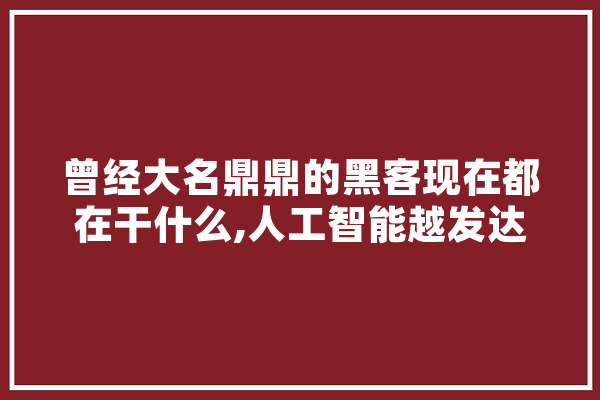 曾经大名鼎鼎的黑客现在都在干什么,人工智能越发达带来的问题,小说作文 计算机