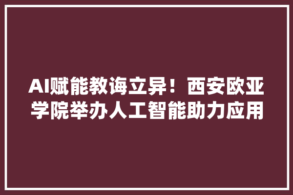 AI赋能教诲立异！西安欧亚学院举办人工智能助力应用型人才培养研讨会_人工智能_教师