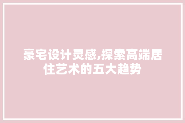 豪宅设计灵感,探索高端居住艺术的五大趋势 文字写作