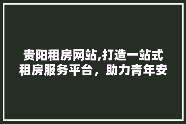 贵阳租房网站,打造一站式租房服务平台，助力青年安居乐业