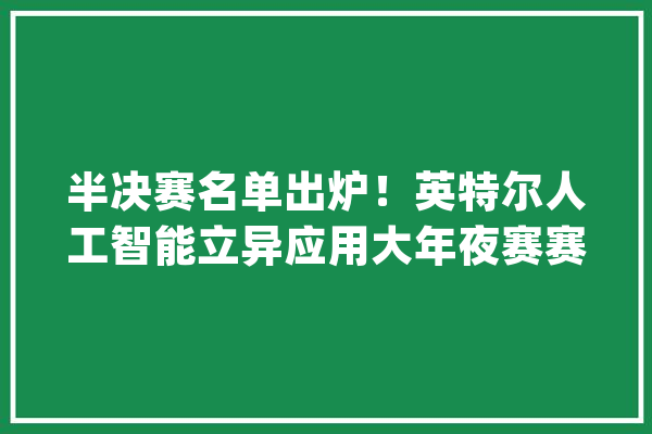 半决赛名单出炉！英特尔人工智能立异应用大年夜赛赛程进级_英特尔_技巧 AI简讯