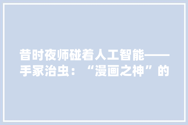 昔时夜师碰着人工智能——手冢治虫：“漫画之神”的光彩与妄图_漫画_漫画家 计算机