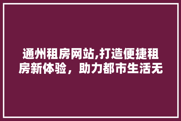 通州租房网站,打造便捷租房新体验，助力都市生活无忧 科技快讯
