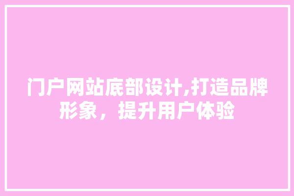 门户网站底部设计,打造品牌形象，提升用户体验