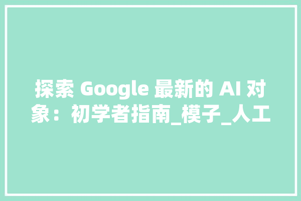 探索 Google 最新的 AI 对象：初学者指南_模子_人工智能 科技快讯