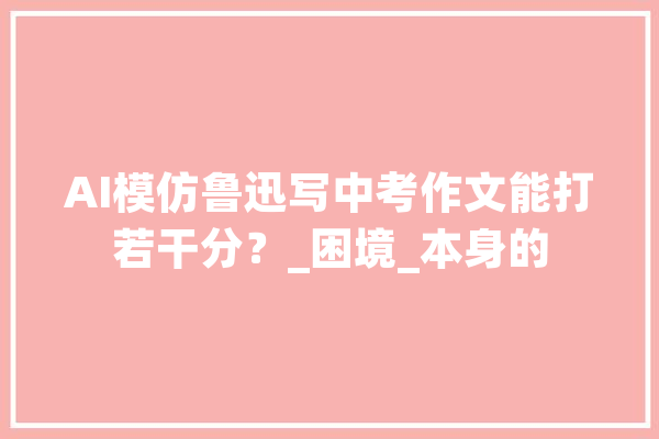 AI模仿鲁迅写中考作文能打若干分？_困境_本身的