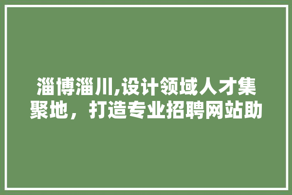 淄博淄川,设计领域人才集聚地，打造专业招聘网站助力产业发展