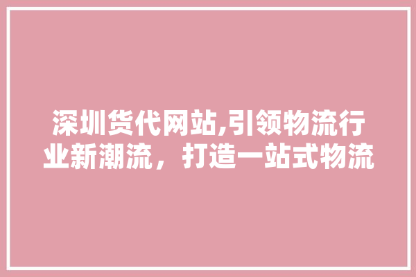 深圳货代网站,引领物流行业新潮流，打造一站式物流服务平台