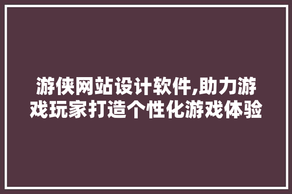 游侠网站设计软件,助力游戏玩家打造个性化游戏体验 AI简讯