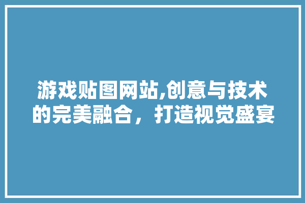 游戏贴图网站,创意与技术的完美融合，打造视觉盛宴