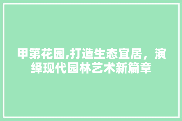 甲第花园,打造生态宜居，演绎现代园林艺术新篇章 绘影字幕