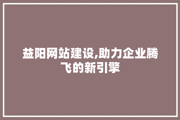 益阳网站建设,助力企业腾飞的新引擎 科技快讯