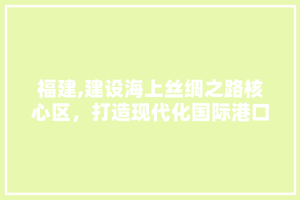 福建,建设海上丝绸之路核心区，打造现代化国际港口城市新引擎