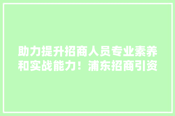 助力提升招商人员专业素养和实战能力！浦东招商引资专题集训营人工智能专场培训举办_家当_人工智能 文字写作