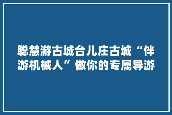 聪慧游古城台儿庄古城“伴游机械人”做你的专属导游_景区_伴游