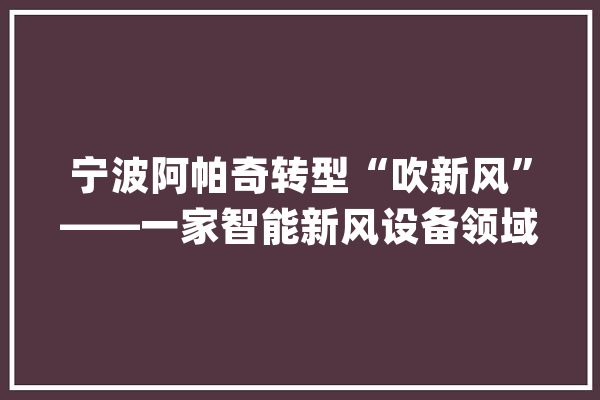 宁波阿帕奇转型“吹新风”——一家智能新风设备领域“隐形冠军”的成长_新风_产物 AI快讯