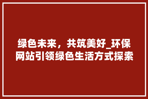 绿色未来，共筑美好_环保网站引领绿色生活方式探索