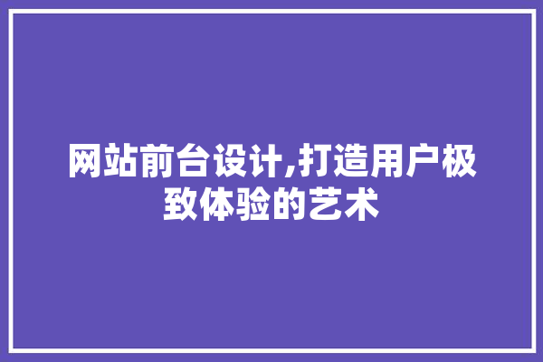 网站前台设计,打造用户极致体验的艺术 AI简讯