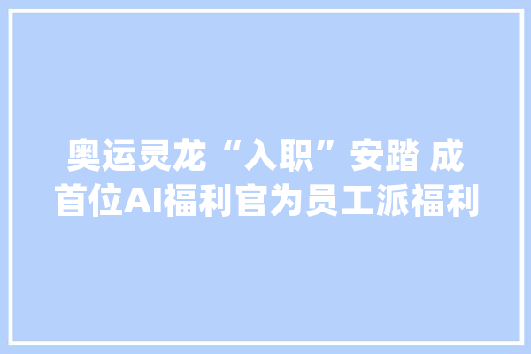 奥运灵龙“入职”安踏 成首位AI福利官为员工派福利_员工_福利