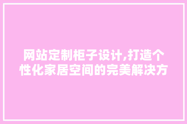 网站定制柜子设计,打造个性化家居空间的完美解决方法