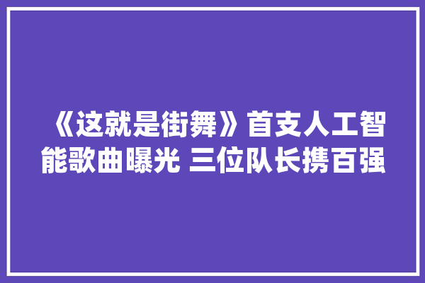 《这就是街舞》首支人工智能歌曲曝光 三位队长携百强惊喜见证_街舞_人工智能 云服务