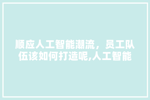 顺应人工智能潮流，员工队伍该如何打造呢,人工智能团体标准 绘影字幕