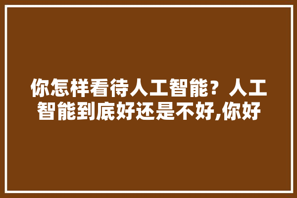 你怎样看待人工智能？人工智能到底好还是不好,你好人工智能时代 文字写作