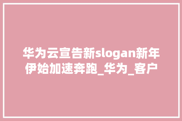 华为云宣告新slogan新年伊始加速奔跑_华为_客户 绘影字幕