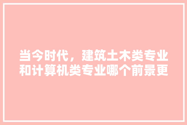 当今时代，建筑土木类专业和计算机类专业哪个前景更好,人工智能土建实训报告 AI快讯