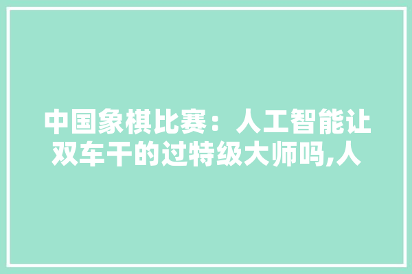 中国象棋比赛：人工智能让双车干的过特级大师吗,人工智能找车怎么找