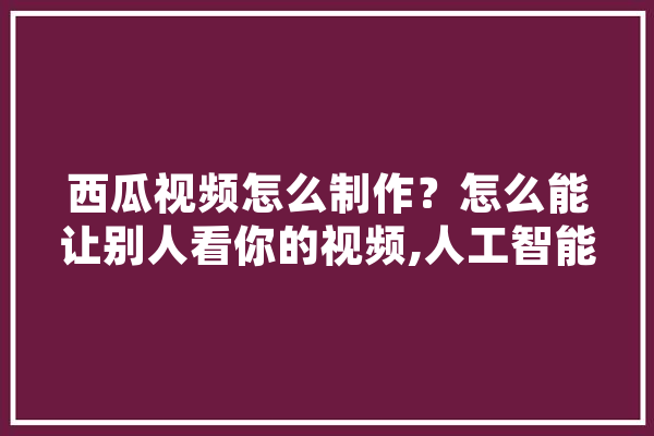 西瓜视频怎么制作？怎么能让别人看你的视频,人工智能剪影素材
