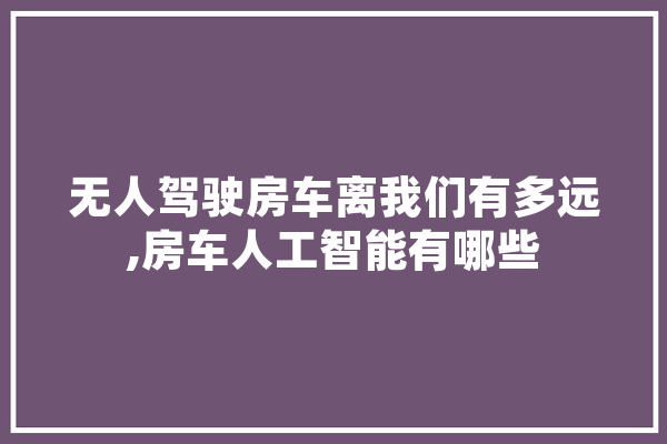 无人驾驶房车离我们有多远,房车人工智能有哪些