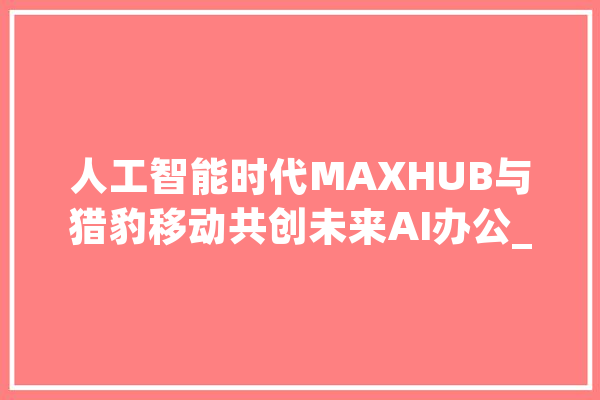 人工智能时代MAXHUB与猎豹移动共创未来AI办公_猎豹_会议