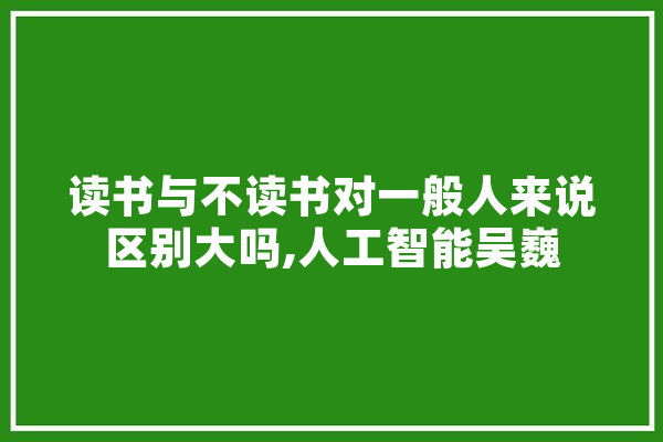 读书与不读书对一般人来说区别大吗,人工智能吴巍