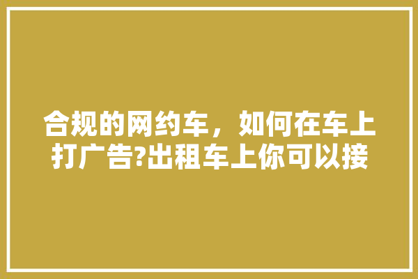 合规的网约车，如何在车上打广告?出租车上你可以接受什么样的广告,人工智能破题金句