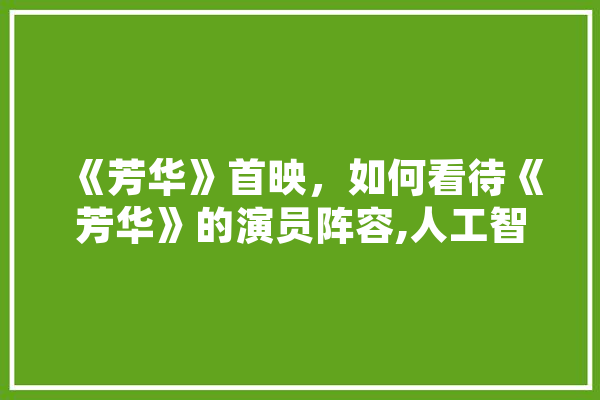 《芳华》首映，如何看待《芳华》的演员阵容,人工智能刘庆峰 科技快讯