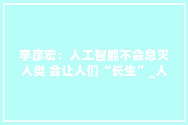李彦宏：人工智能不会息灭人类 会让人们“长生”_人工智能_将来