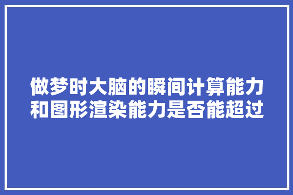 做梦时大脑的瞬间计算能力和图形渲染能力是否能超过超级计算机,人工智能做梦电影 文字写作