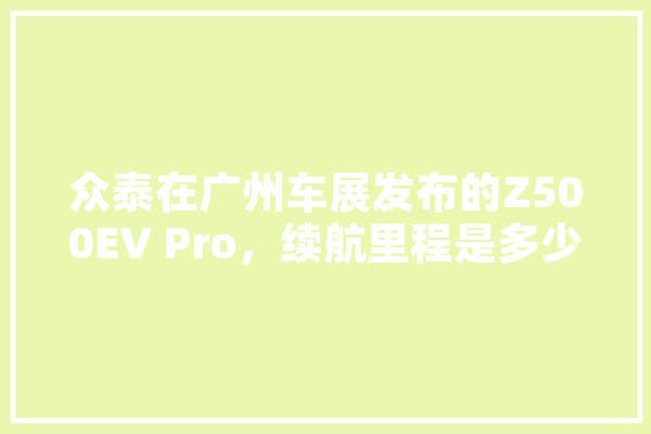 众泰在广州车展发布的Z500EV Pro，续航里程是多少？这款车到底如何,人工智能evie 绘影字幕