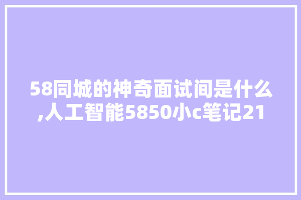 58同城的神奇面试间是什么,人工智能5850小c笔记2100 智能写作