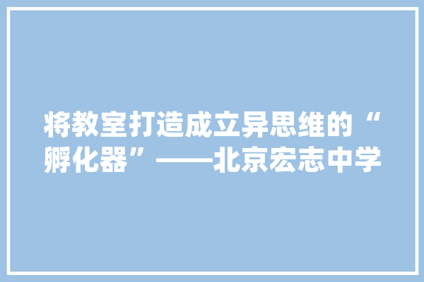 将教室打造成立异思维的“孵化器”——北京宏志中学人工智能教诲的实践与思虑_教师_教室 文字写作
