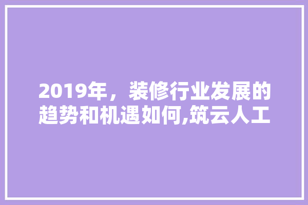 2019年，装修行业发展的趋势和机遇如何,筑云人工智能怎么样
