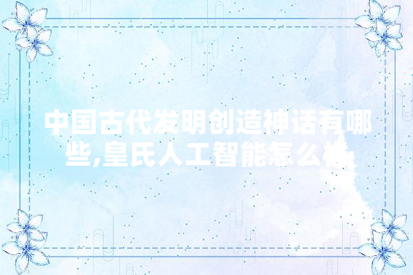 中国古代发明创造神话有哪些,皇氏人工智能怎么样