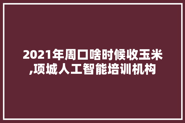 2021年周口啥时候收玉米,项城人工智能培训机构