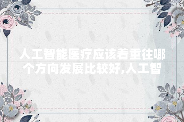 人工智能医疗应该着重往哪个方向发展比较好,人工智能助医是干嘛的 文字写作