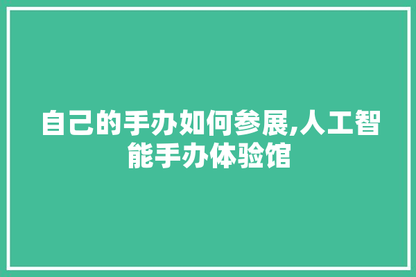自己的手办如何参展,人工智能手办体验馆 科技快讯