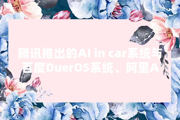 腾讯推出的AI in car系统与百度DuerOS系统、阿里AliOS系统差异何在,金榕人工智能怎么样