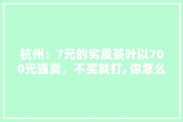 杭州：7元的劣质茶叶以700元强卖，不买就打, 你怎么看,人工智能打击犯罪