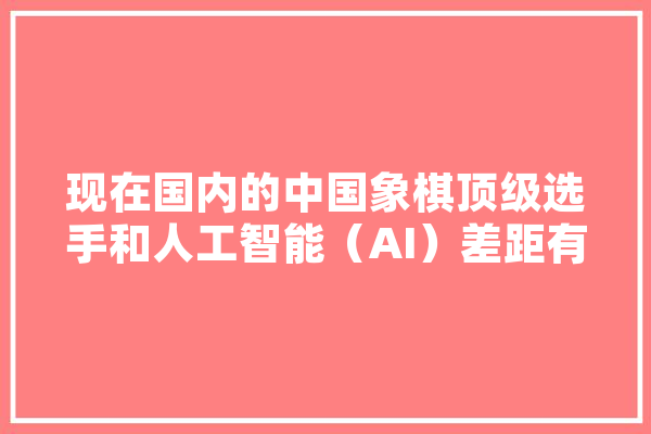 现在国内的中国象棋顶级选手和人工智能（AI）差距有多大,人工智能大国 绘影字幕