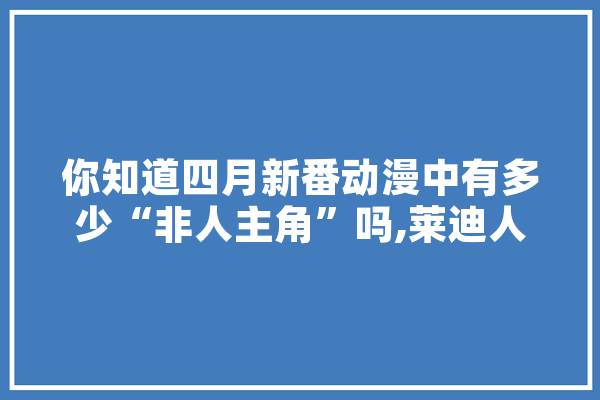 你知道四月新番动漫中有多少“非人主角”吗,莱迪人工智能怎么样